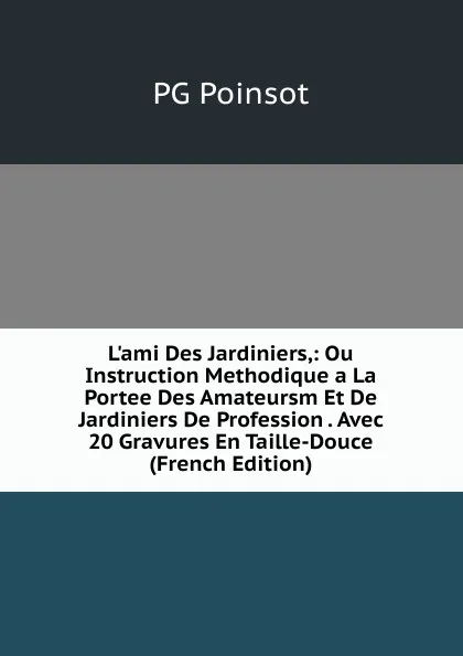 Обложка книги L.ami Des Jardiniers,: Ou Instruction Methodique a La Portee Des Amateursm Et De Jardiniers De Profession . Avec 20 Gravures En Taille-Douce (French Edition), PG Poinsot