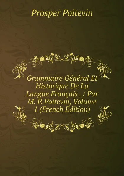 Обложка книги Grammaire General Et Historique De La Langue Francais . / Par M. P. Poitevin, Volume 1 (French Edition), Prosper Poitevin