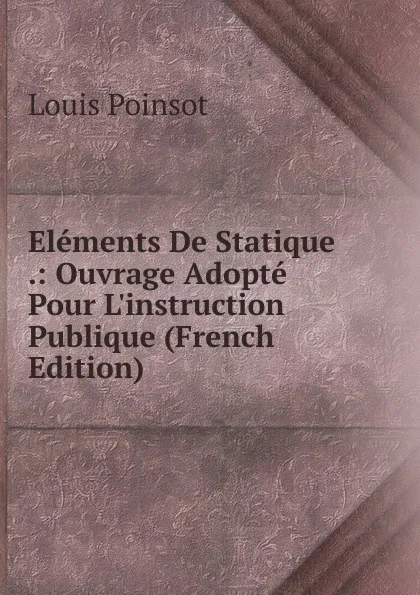 Обложка книги Elements De Statique .: Ouvrage Adopte Pour L.instruction Publique (French Edition), Louis Poinsot