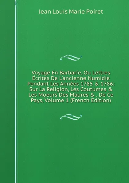 Обложка книги Voyage En Barbarie, Ou Lettres Ecrites De L.ancienne Numidie Pendant Les Annees 1785 . 1786: Sur La Religion, Les Coutumes . Les Moeurs Des Maures . . De Ce Pays, Volume 1 (French Edition), Jean Louis Marie Poiret