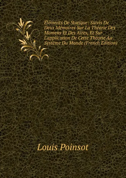 Обложка книги Elements De Statique: Suivis De Deux Memoires Sur La Theorie Des Momens Et Des Aires, Et Sur L.application De Cette Theorie Au Systeme Du Monde (French Edition), Louis Poinsot