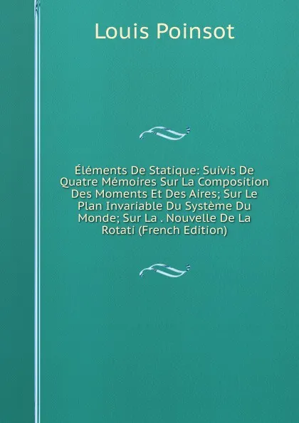 Обложка книги Elements De Statique: Suivis De Quatre Memoires Sur La Composition Des Moments Et Des Aires; Sur Le Plan Invariable Du Systeme Du Monde; Sur La . Nouvelle De La Rotati (French Edition), Louis Poinsot