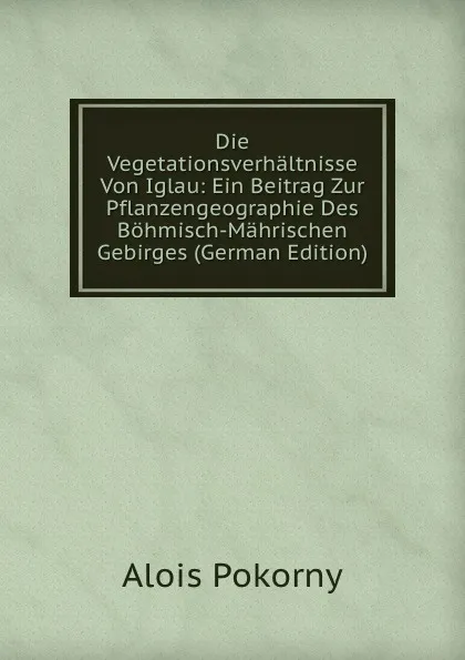 Обложка книги Die Vegetationsverhaltnisse Von Iglau: Ein Beitrag Zur Pflanzengeographie Des Bohmisch-Mahrischen Gebirges (German Edition), Alois Pokorny