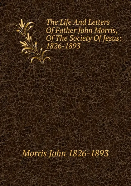Обложка книги The Life And Letters Of Father John Morris, Of The Society Of Jesus: 1826-1893, Morris John 1826-1893