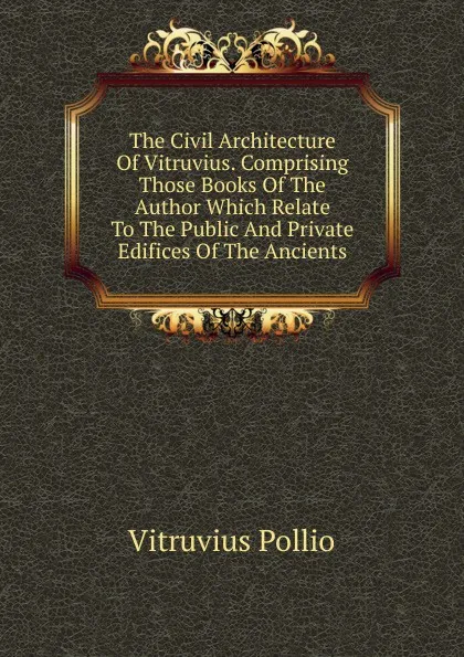 Обложка книги The Civil Architecture Of Vitruvius. Comprising Those Books Of The Author Which Relate To The Public And Private Edifices Of The Ancients, Vitruvius Pollio