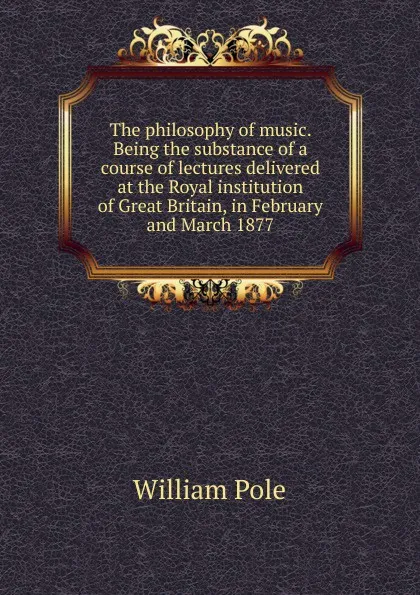 Обложка книги The philosophy of music. Being the substance of a course of lectures delivered at the Royal institution of Great Britain, in February and March 1877, William Pole