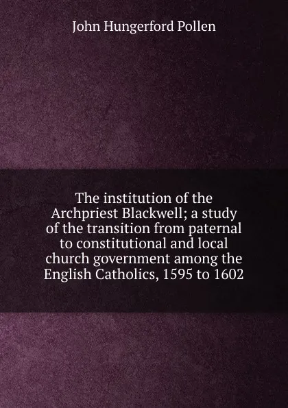 Обложка книги The institution of the Archpriest Blackwell; a study of the transition from paternal to constitutional and local church government among the English Catholics, 1595 to 1602, John Hungerford Pollen
