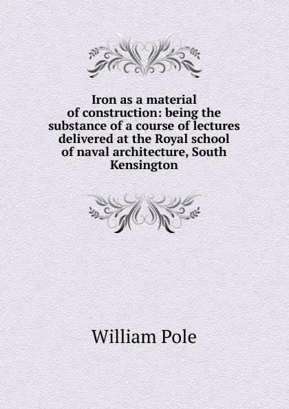 Обложка книги Iron as a material of construction: being the substance of a course of lectures delivered at the Royal school of naval architecture, South Kensington, William Pole