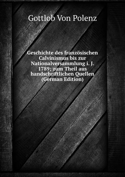 Обложка книги Geschichte des franzosischen Calvinismus bis zur Nationalversammlung i. J. 1789; zum Theil aus handschriftlichen Quellen (German Edition), Gottlob von Polenz