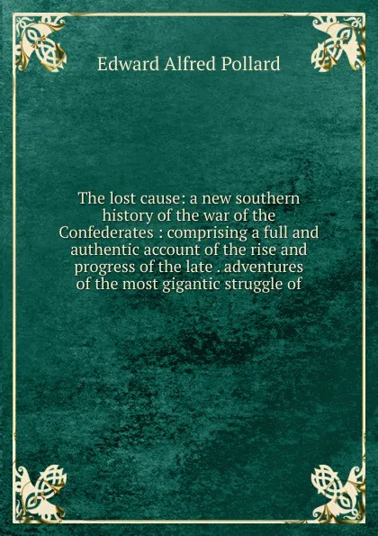 Обложка книги The lost cause: a new southern history of the war of the Confederates : comprising a full and authentic account of the rise and progress of the late . adventures of the most gigantic struggle of, Edward Alfred Pollard