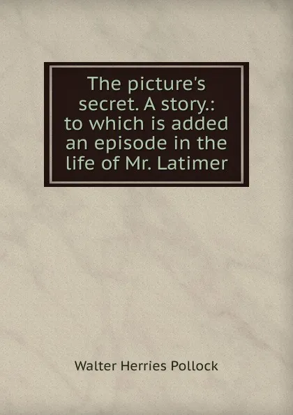 Обложка книги The picture.s secret. A story.: to which is added an episode in the life of Mr. Latimer, Walter Herries Pollock