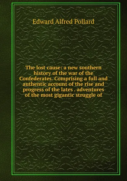 Обложка книги The lost cause: a new southern history of the war of the Confederates. Comprising a full and authentic account of the rise and progress of the lates . adventures of the most gigantic struggle of, Edward Alfred Pollard