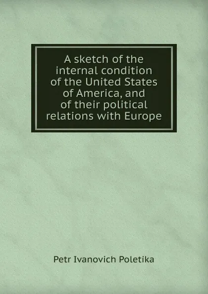 Обложка книги A sketch of the internal condition of the United States of America, and of their political relations with Europe, Petr Ivanovich Poletika