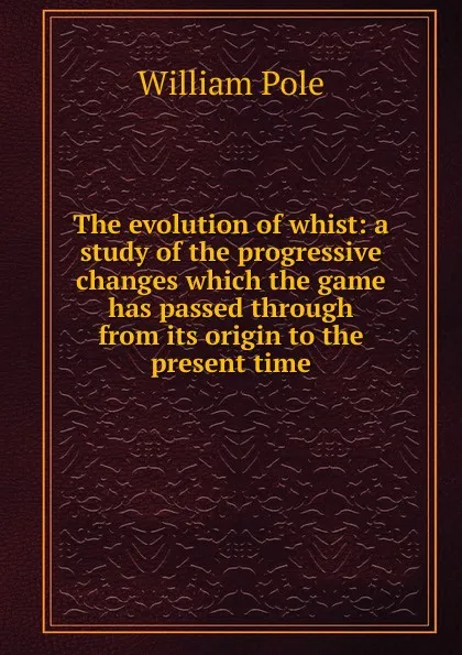 Обложка книги The evolution of whist: a study of the progressive changes which the game has passed through from its origin to the present time, William Pole