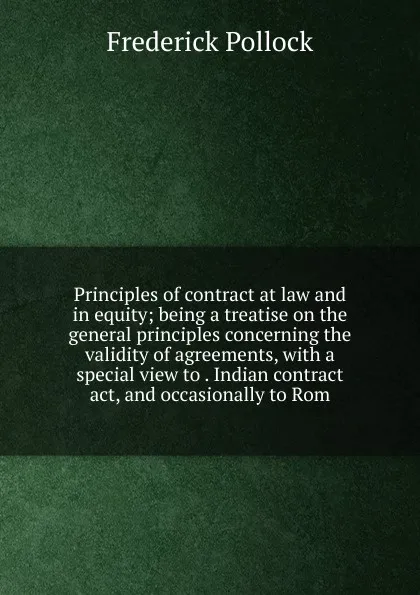 Обложка книги Principles of contract at law and in equity; being a treatise on the general principles concerning the validity of agreements, with a special view to . Indian contract act, and occasionally to Rom, Frederick Pollock