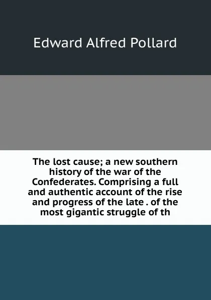 Обложка книги The lost cause; a new southern history of the war of the Confederates. Comprising a full and authentic account of the rise and progress of the late . of the most gigantic struggle of th, Edward Alfred Pollard