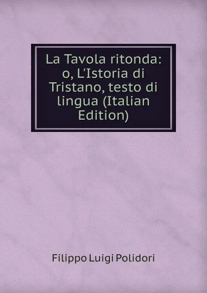 Обложка книги La Tavola ritonda: o, L.Istoria di Tristano, testo di lingua (Italian Edition), Filippo Luigi Polidori