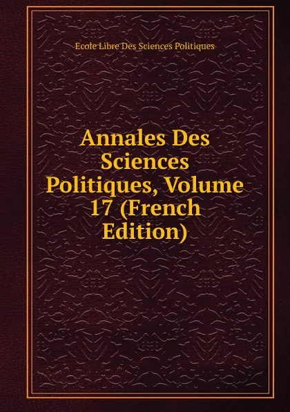 Обложка книги Annales Des Sciences Politiques, Volume 17 (French Edition), Ecole Libre Des Sciences Politiques