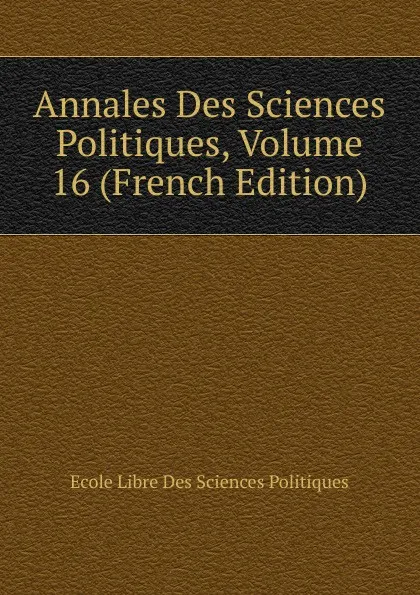 Обложка книги Annales Des Sciences Politiques, Volume 16 (French Edition), Ecole Libre Des Sciences Politiques