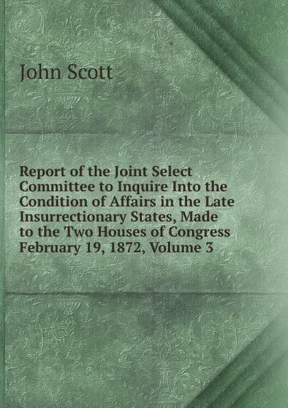 Обложка книги Report of the Joint Select Committee to Inquire Into the Condition of Affairs in the Late Insurrectionary States, Made to the Two Houses of Congress February 19, 1872, Volume 3, John Scott