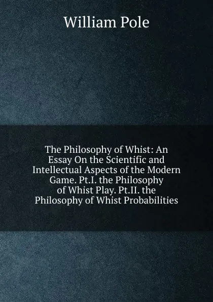 Обложка книги The Philosophy of Whist: An Essay On the Scientific and Intellectual Aspects of the Modern Game. Pt.I. the Philosophy of Whist Play. Pt.II. the Philosophy of Whist Probabilities, William Pole