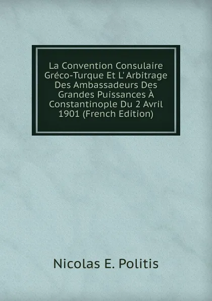 Обложка книги La Convention Consulaire Greco-Turque Et L. Arbitrage Des Ambassadeurs Des Grandes Puissances A Constantinople Du 2 Avril 1901 (French Edition), Nicolas E. Politis