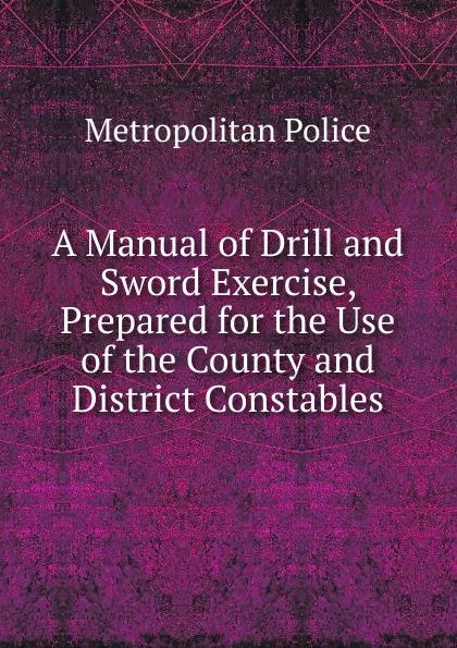 Обложка книги A Manual of Drill and Sword Exercise, Prepared for the Use of the County and District Constables, Metropolitan Police