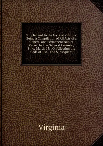 Обложка книги Supplement to the Code of Virginia: Being a Compilation of All Acts of a General and Permanent Nature Passed by the General Assembly Since March 15, . Or Affecting the Code of 1887, and Subsequent, Virginia