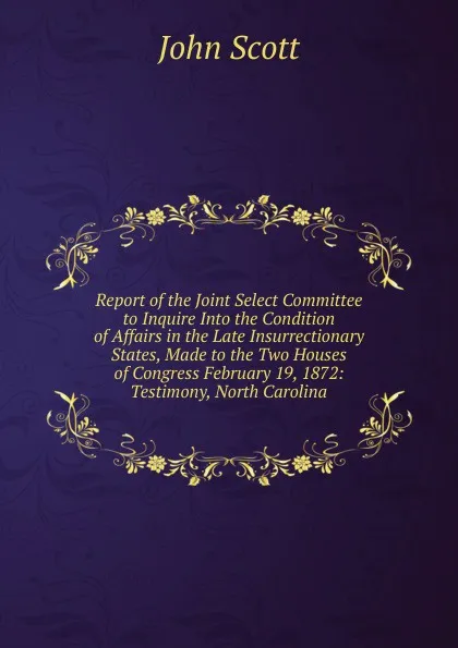 Обложка книги Report of the Joint Select Committee to Inquire Into the Condition of Affairs in the Late Insurrectionary States, Made to the Two Houses of Congress February 19, 1872: Testimony, North Carolina, John Scott