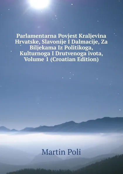 Обложка книги Parlamentarna Povjest Kraljevina Hrvatske, Slavonije I Dalmacije, Za Biljekama Iz Politikoga, Kulturnoga I Drutvenoga ivota, Volume 1 (Croatian Edition), Martin Poli