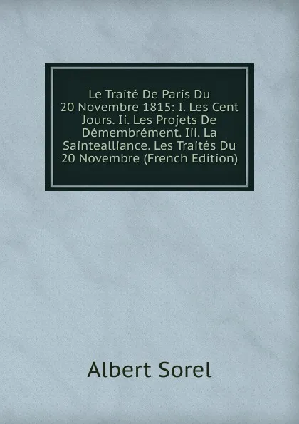 Обложка книги Le Traite De Paris Du 20 Novembre 1815: I. Les Cent Jours. Ii. Les Projets De Demembrement. Iii. La Saintealliance. Les Traites Du 20 Novembre (French Edition), Albert Sorel