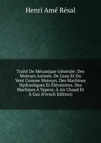 Обложка книги Traite De Mecanique Generale: Des Moteurs Animes. De L.eau Et Du Vent Comme Moteurs. Des Machines Hydrauliques Et Elevatoires. Des Machines A Vapeur, A Air Chaud Et A Gaz (French Edition), Henri Amé Résal