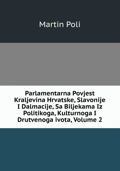 Обложка книги Parlamentarna Povjest Kraljevina Hrvatske, Slavonije I Dalmacije, Sa Biljekama Iz Politikoga, Kulturnoga I Drutvenoga ivota, Volume 2, Martin Poli