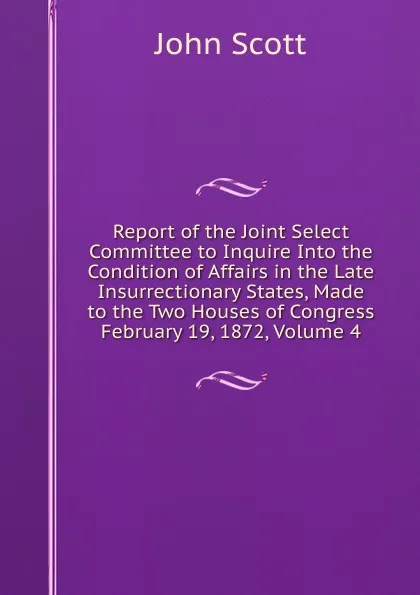 Обложка книги Report of the Joint Select Committee to Inquire Into the Condition of Affairs in the Late Insurrectionary States, Made to the Two Houses of Congress February 19, 1872, Volume 4, John Scott