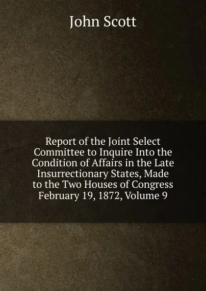 Обложка книги Report of the Joint Select Committee to Inquire Into the Condition of Affairs in the Late Insurrectionary States, Made to the Two Houses of Congress February 19, 1872, Volume 9, John Scott