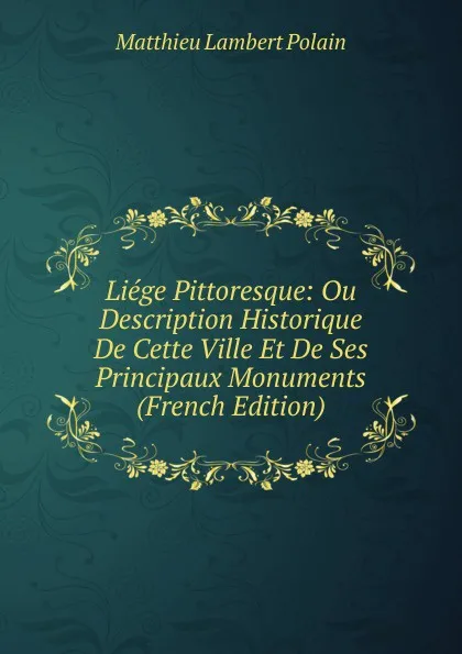 Обложка книги Liege Pittoresque: Ou Description Historique De Cette Ville Et De Ses Principaux Monuments (French Edition), Matthieu Lambert Polain