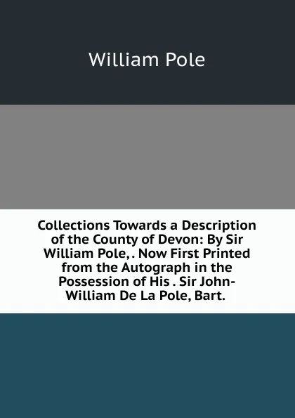 Обложка книги Collections Towards a Description of the County of Devon: By Sir William Pole, . Now First Printed from the Autograph in the Possession of His . Sir John-William De La Pole, Bart. ., William Pole