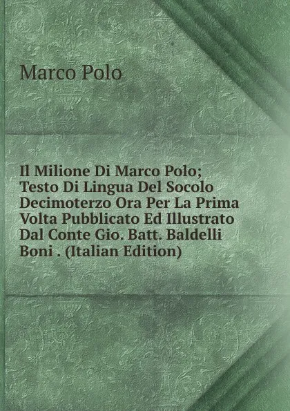 Обложка книги Il Milione Di Marco Polo; Testo Di Lingua Del Socolo Decimoterzo Ora Per La Prima Volta Pubblicato Ed Illustrato Dal Conte Gio. Batt. Baldelli Boni . (Italian Edition), Marco Polo