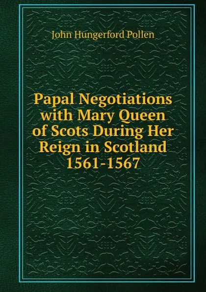 Обложка книги Papal Negotiations with Mary Queen of Scots During Her Reign in Scotland 1561-1567, John Hungerford Pollen