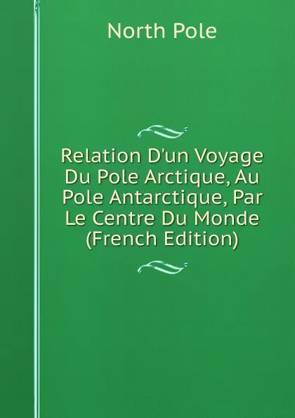 Обложка книги Relation D.un Voyage Du Pole Arctique, Au Pole Antarctique, Par Le Centre Du Monde (French Edition), North Pole