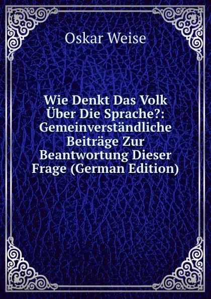 Обложка книги Wie Denkt Das Volk Uber Die Sprache.: Gemeinverstandliche Beitrage Zur Beantwortung Dieser Frage (German Edition), Oskar Weise