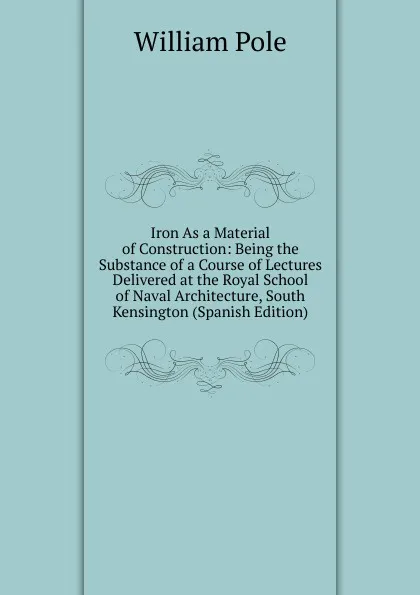 Обложка книги Iron As a Material of Construction: Being the Substance of a Course of Lectures Delivered at the Royal School of Naval Architecture, South Kensington (Spanish Edition), William Pole