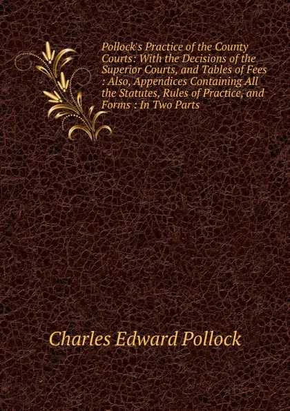 Обложка книги Pollock.s Practice of the County Courts: With the Decisions of the Superior Courts, and Tables of Fees : Also, Appendices Containing All the Statutes, Rules of Practice, and Forms : In Two Parts, Charles Edward Pollock