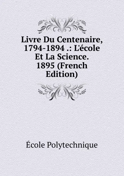 Обложка книги Livre Du Centenaire, 1794-1894 .: L.ecole Et La Science. 1895 (French Edition), Ecole Polytechnique