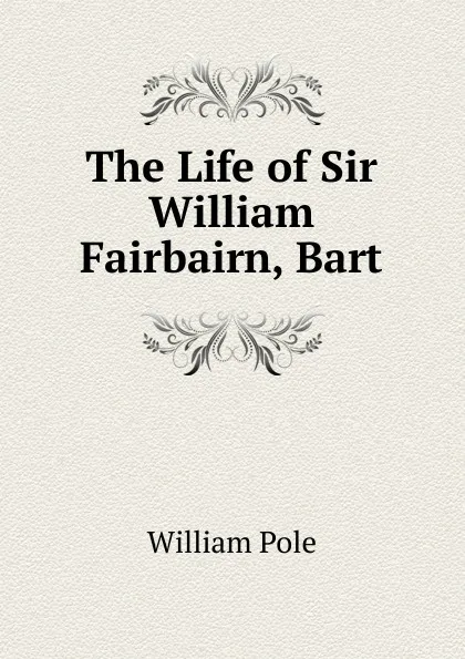 Обложка книги The Life of Sir William Fairbairn, Bart, William Pole