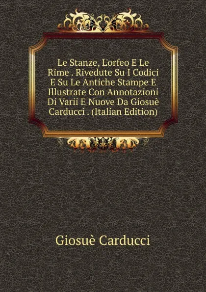 Обложка книги Le Stanze, L.orfeo E Le Rime . Rivedute Su I Codici E Su Le Antiche Stampe E Illustrate Con Annotazioni Di Varii E Nuove Da Giosue Carducci . (Italian Edition), Giosuè Carducci