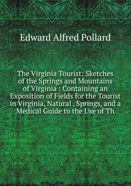 Обложка книги The Virginia Tourist: Sketches of the Springs and Mountains of Virginia : Containing an Exposition of Fields for the Tourist in Virginia, Natural . Springs, and a Medical Guide to the Use of Th, Edward Alfred Pollard