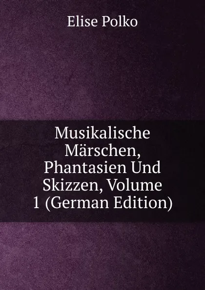 Обложка книги Musikalische Marschen, Phantasien Und Skizzen, Volume 1 (German Edition), Elise Polko