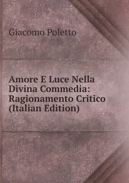 Обложка книги Amore E Luce Nella Divina Commedia: Ragionamento Critico (Italian Edition), Giacomo Poletto