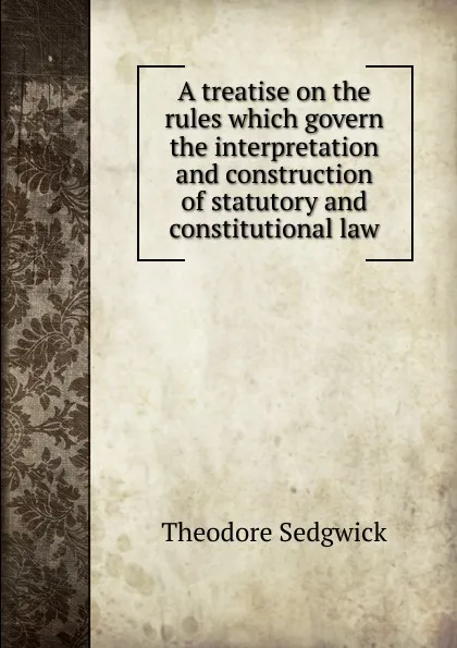 Обложка книги A treatise on the rules which govern the interpretation and construction of statutory and constitutional law, Theodore Sedgwick